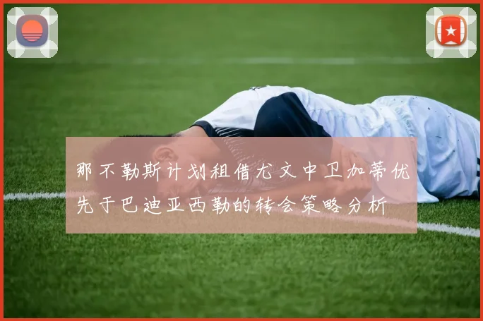 那不勒斯计划租借尤文中卫加蒂优先于巴迪亚西勒的转会策略分析