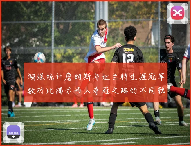 湖媒统计詹姆斯与杜兰特生涯冠军数对比揭示两人夺冠之路的不同轨迹