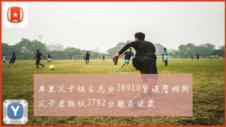 库里父子组合总分38910紧追詹姆斯父子差距仅3782分能否逆袭