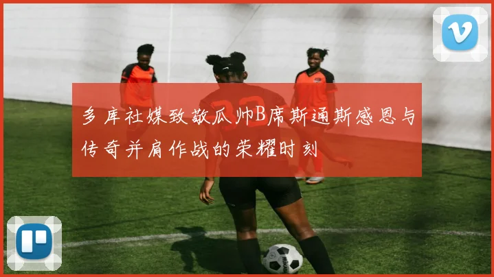 多库社媒致敬瓜帅B席斯通斯感恩与传奇并肩作战的荣耀时刻