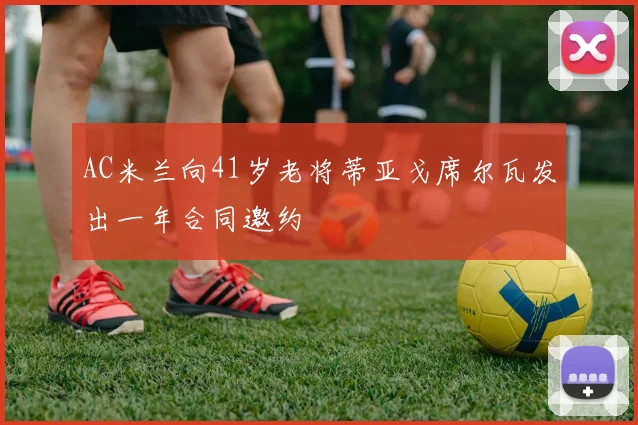 AC米兰向41岁老将蒂亚戈席尔瓦发出一年合同邀约