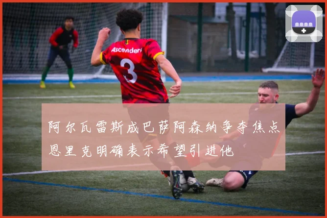 阿尔瓦雷斯成巴萨阿森纳争夺焦点恩里克明确表示希望引进他