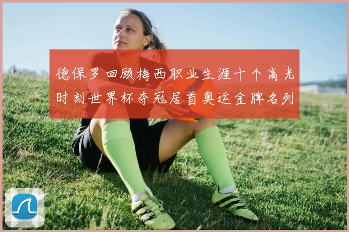 德保罗回顾梅西职业生涯十个高光时刻世界杯夺冠居首奥运金牌名列第四