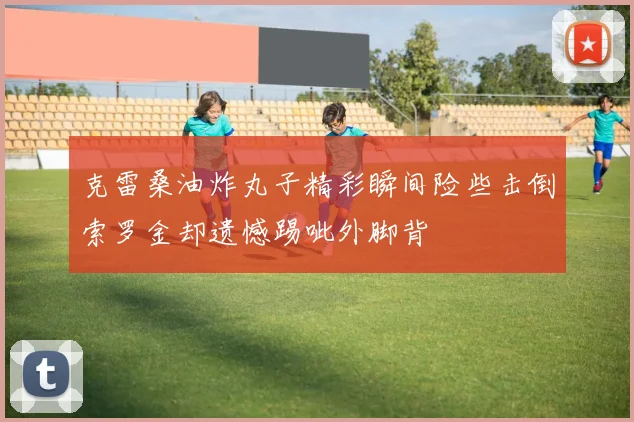 克雷桑油炸丸子精彩瞬间险些击倒索罗金却遗憾踢呲外脚背