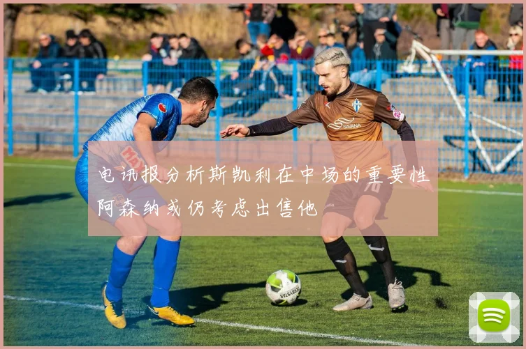 电讯报分析斯凯利在中场的重要性阿森纳或仍考虑出售他