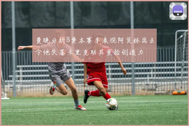 曼晚分析B费本赛季表现阿莫林离去令他失落卡里克助其重拾创造力