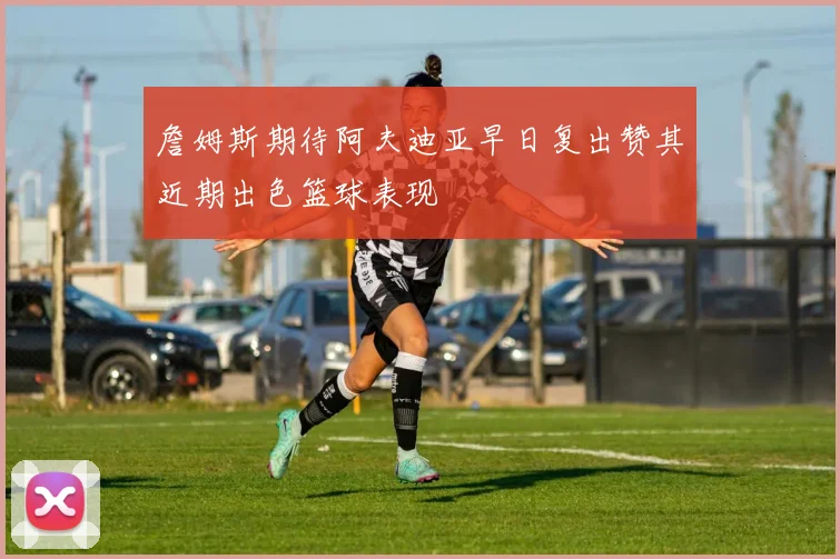 詹姆斯期待阿夫迪亚早日复出赞其近期出色篮球表现
